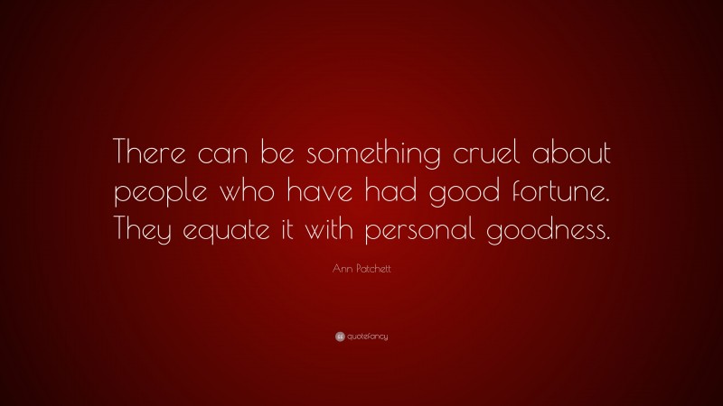 Ann Patchett Quote: “There can be something cruel about people who have had good fortune. They equate it with personal goodness.”