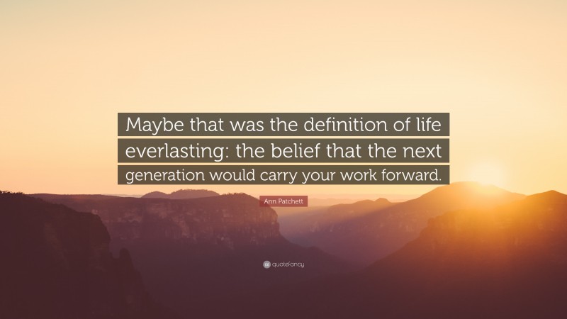 Ann Patchett Quote: “Maybe that was the definition of life everlasting: the belief that the next generation would carry your work forward.”