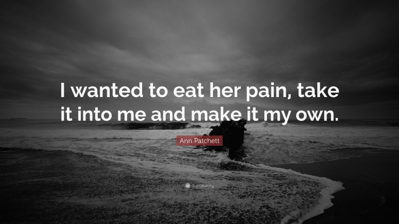 Ann Patchett Quote: “I wanted to eat her pain, take it into me and make it my own.”