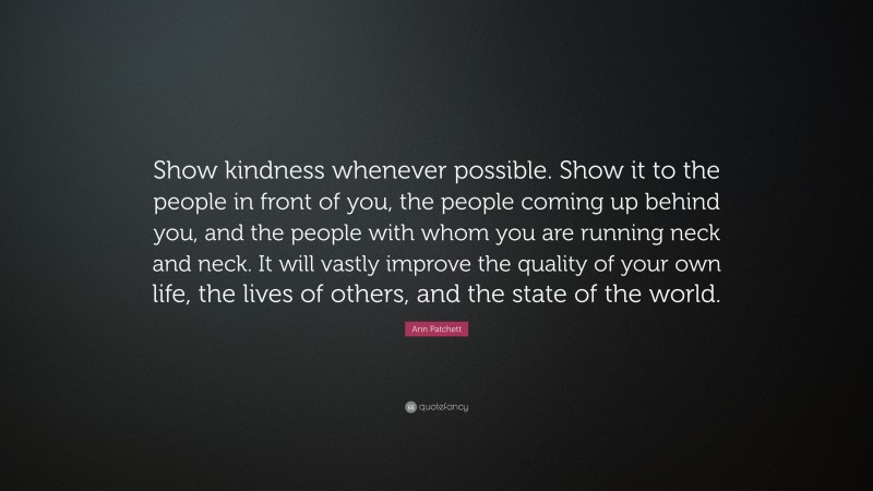 Ann Patchett Quote: “Show kindness whenever possible. Show it to the people in front of you, the people coming up behind you, and the people with whom you are running neck and neck. It will vastly improve the quality of your own life, the lives of others, and the state of the world.”