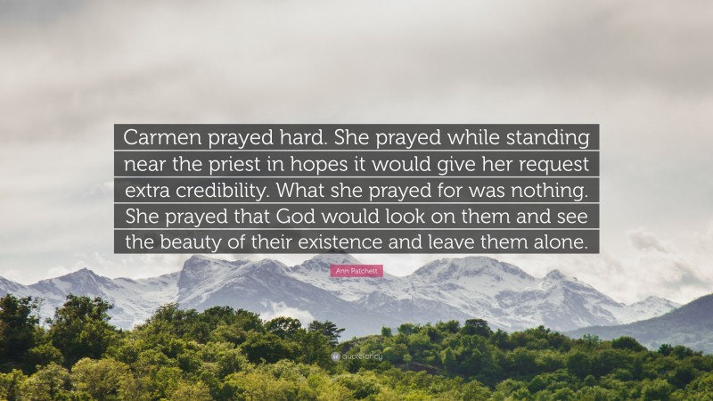 Ann Patchett Quote: “Carmen prayed hard. She prayed while standing near the priest in hopes it would give her request extra credibility. What she prayed for was nothing. She prayed that God would look on them and see the beauty of their existence and leave them alone.”