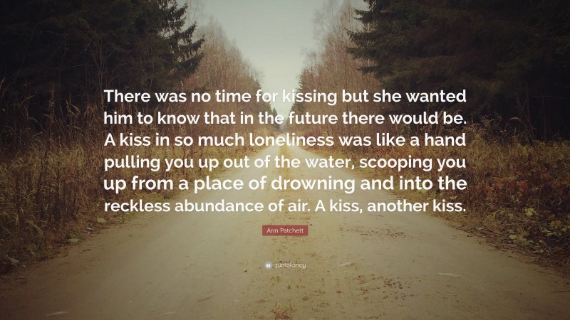 Ann Patchett Quote: “There was no time for kissing but she wanted him to know that in the future there would be. A kiss in so much loneliness was like a hand pulling you up out of the water, scooping you up from a place of drowning and into the reckless abundance of air. A kiss, another kiss.”