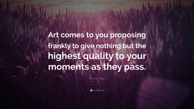 Walter Pater Quote: “Art comes to you proposing frankly to give nothing but the highest quality to your moments as they pass.”