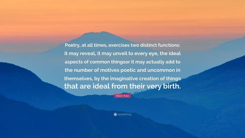 Walter Pater Quote: “Poetry, at all times, exercises two distinct functions: it may reveal, it may unveil to every eye, the ideal aspects of common thingsor it may actually add to the number of motives poetic and uncommon in themselves, by the imaginative creation of things that are ideal from their very birth.”