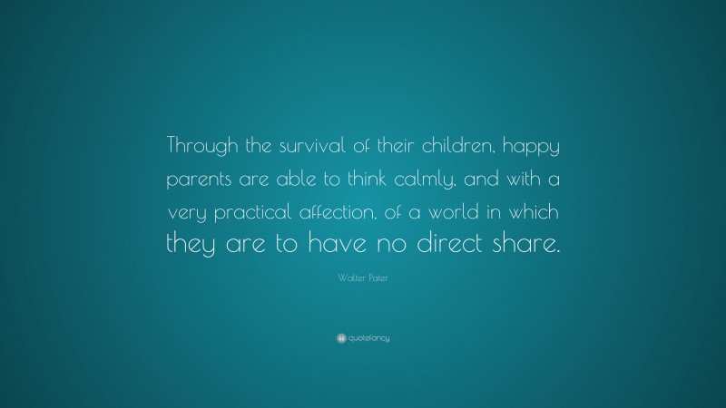 Walter Pater Quote: “Through the survival of their children, happy parents are able to think calmly, and with a very practical affection, of a world in which they are to have no direct share.”