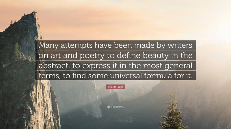 Walter Pater Quote: “Many attempts have been made by writers on art and poetry to define beauty in the abstract, to express it in the most general terms, to find some universal formula for it.”