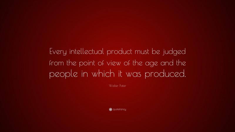 Walter Pater Quote: “Every intellectual product must be judged from the point of view of the age and the people in which it was produced.”