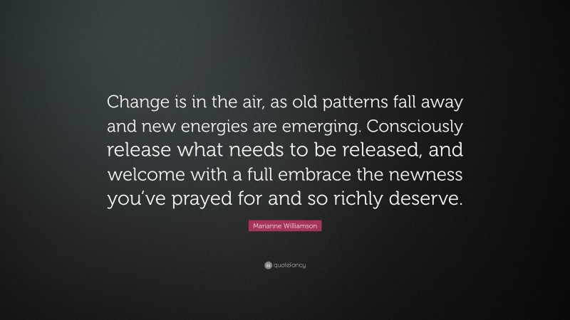 Marianne Williamson Quote: “Change is in the air, as old patterns fall away and new energies are emerging. Consciously release what needs to be released, and welcome with a full embrace the newness you’ve prayed for and so richly deserve.”