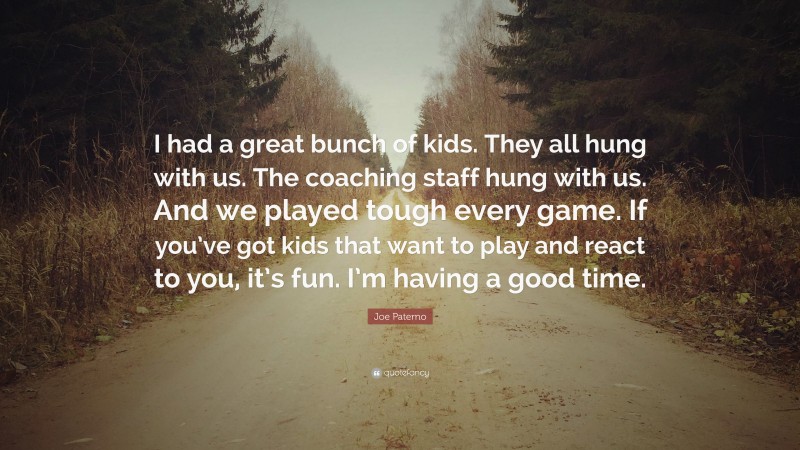 Joe Paterno Quote: “I had a great bunch of kids. They all hung with us. The coaching staff hung with us. And we played tough every game. If you’ve got kids that want to play and react to you, it’s fun. I’m having a good time.”