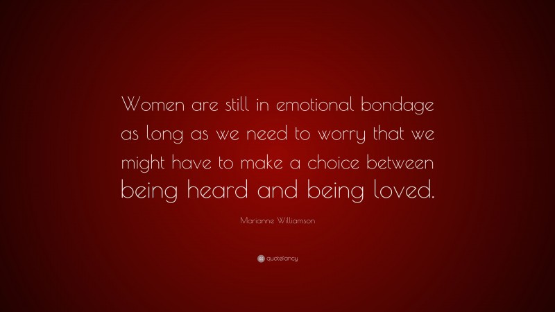 Marianne Williamson Quote: “Women are still in emotional bondage as long as we need to worry that we might have to make a choice between being heard and being loved.”