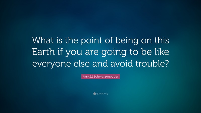 Arnold Schwarzenegger Quote: “What is the point of being on this Earth if you are going to be like everyone else and avoid trouble?”