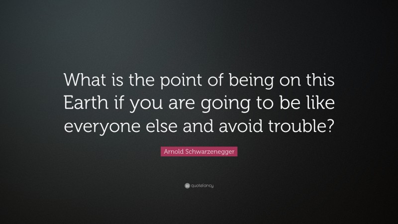 Arnold Schwarzenegger Quote: “What is the point of being on this Earth if you are going to be like everyone else and avoid trouble?”