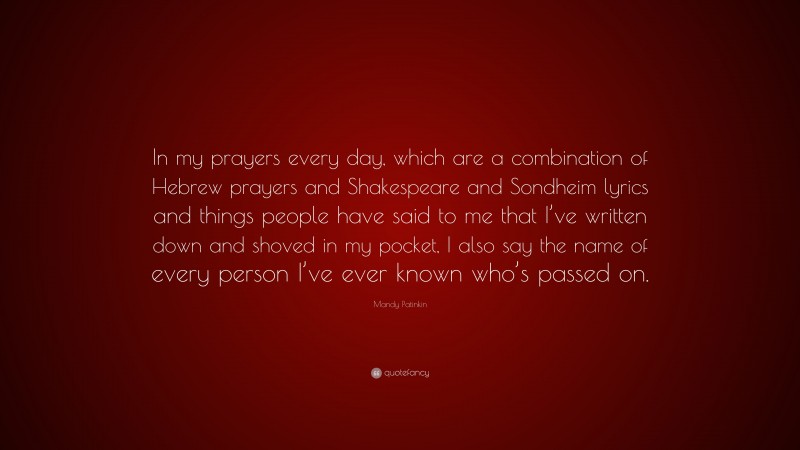 Mandy Patinkin Quote: “In my prayers every day, which are a combination of Hebrew prayers and Shakespeare and Sondheim lyrics and things people have said to me that I’ve written down and shoved in my pocket, I also say the name of every person I’ve ever known who’s passed on.”