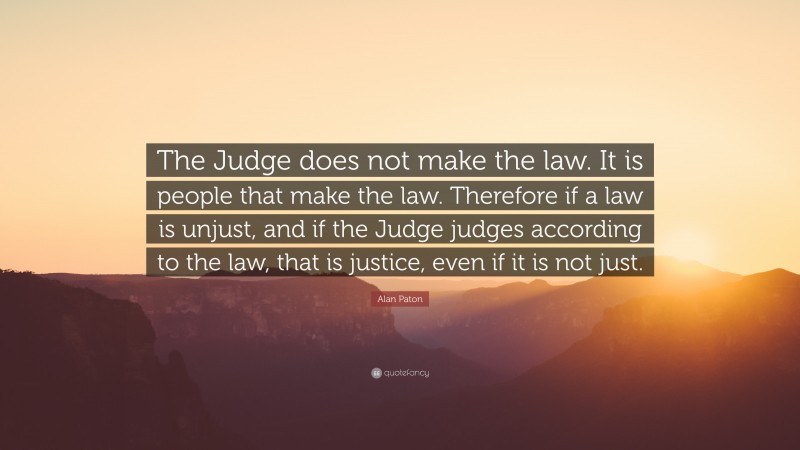 Alan Paton Quote: “The Judge does not make the law. It is people that make the law. Therefore if a law is unjust, and if the Judge judges according to the law, that is justice, even if it is not just.”