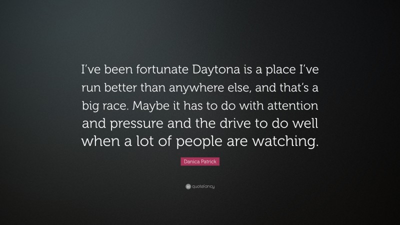 Danica Patrick Quote: “I’ve been fortunate Daytona is a place I’ve run better than anywhere else, and that’s a big race. Maybe it has to do with attention and pressure and the drive to do well when a lot of people are watching.”
