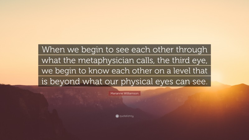 Marianne Williamson Quote: “When we begin to see each other through what the metaphysician calls, the third eye, we begin to know each other on a level that is beyond what our physical eyes can see.”