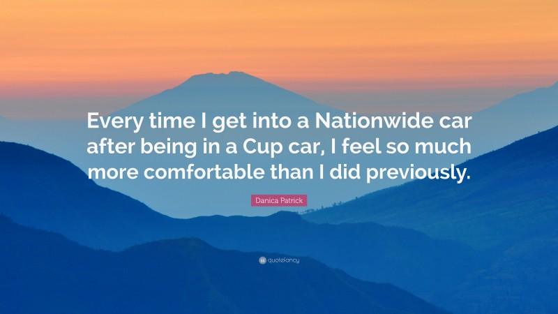 Danica Patrick Quote: “Every time I get into a Nationwide car after being in a Cup car, I feel so much more comfortable than I did previously.”