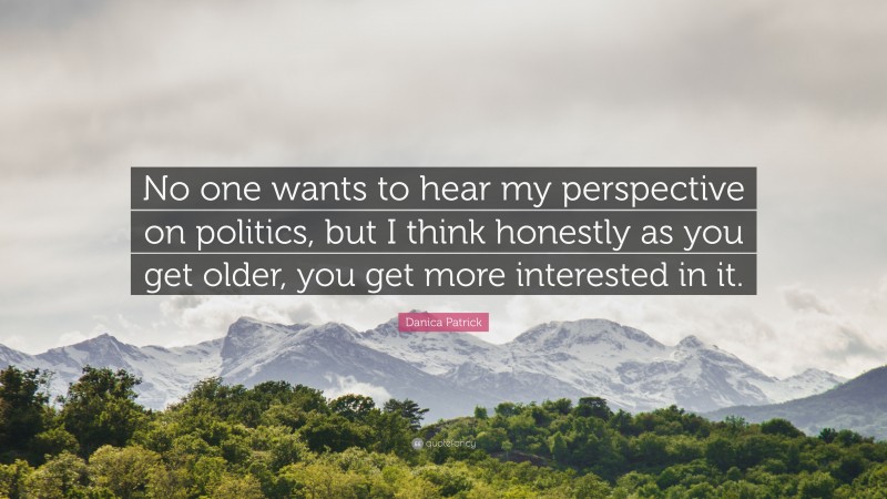 Danica Patrick Quote: “No one wants to hear my perspective on politics, but I think honestly as you get older, you get more interested in it.”