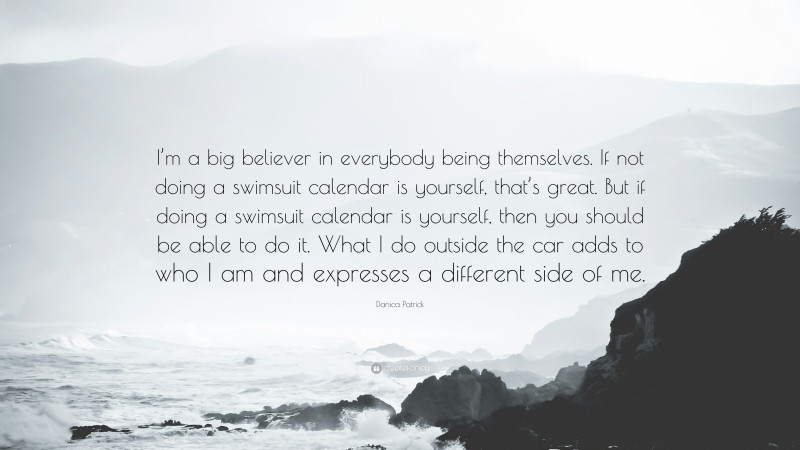 Danica Patrick Quote: “I’m a big believer in everybody being themselves. If not doing a swimsuit calendar is yourself, that’s great. But if doing a swimsuit calendar is yourself, then you should be able to do it. What I do outside the car adds to who I am and expresses a different side of me.”