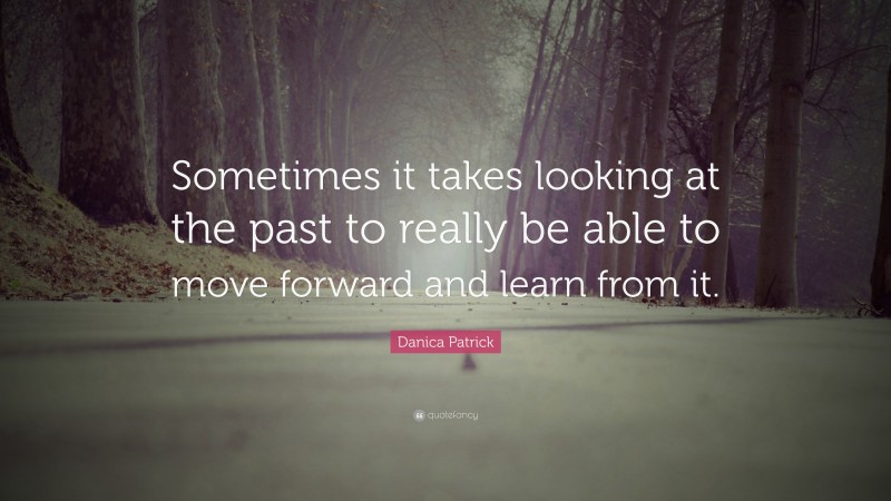 Danica Patrick Quote: “Sometimes it takes looking at the past to really be able to move forward and learn from it.”