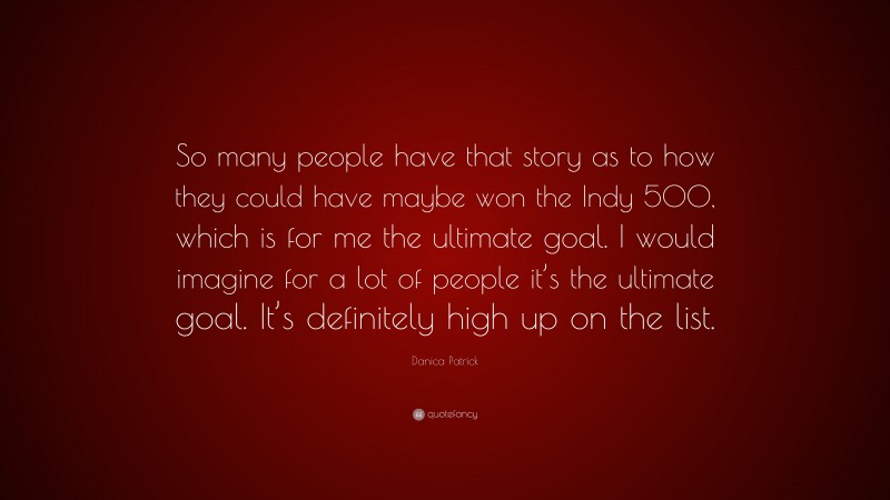 Danica Patrick Quote: “So many people have that story as to how they could have maybe won the Indy 500, which is for me the ultimate goal. I would imagine for a lot of people it’s the ultimate goal. It’s definitely high up on the list.”