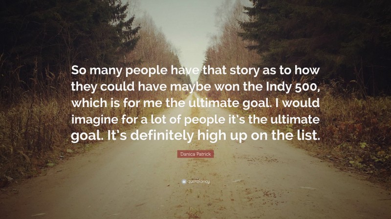 Danica Patrick Quote: “So many people have that story as to how they could have maybe won the Indy 500, which is for me the ultimate goal. I would imagine for a lot of people it’s the ultimate goal. It’s definitely high up on the list.”