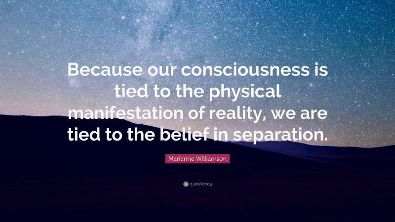 Marianne Williamson Quote: “Because our consciousness is tied to the physical manifestation of reality, we are tied to the belief in separation.”