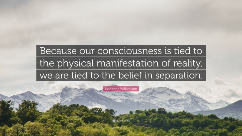 Marianne Williamson Quote: “Because our consciousness is tied to the physical manifestation of reality, we are tied to the belief in separation.”