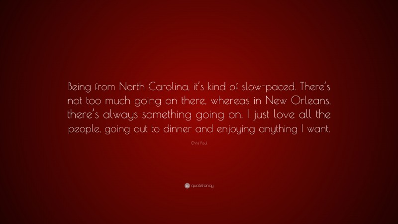 Chris Paul Quote: “Being from North Carolina, it’s kind of slow-paced. There’s not too much going on there, whereas in New Orleans, there’s always something going on. I just love all the people, going out to dinner and enjoying anything I want.”