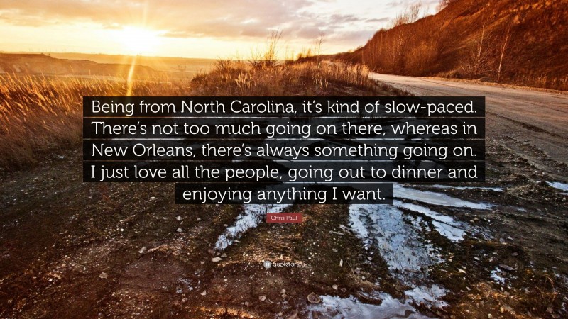 Chris Paul Quote: “Being from North Carolina, it’s kind of slow-paced. There’s not too much going on there, whereas in New Orleans, there’s always something going on. I just love all the people, going out to dinner and enjoying anything I want.”