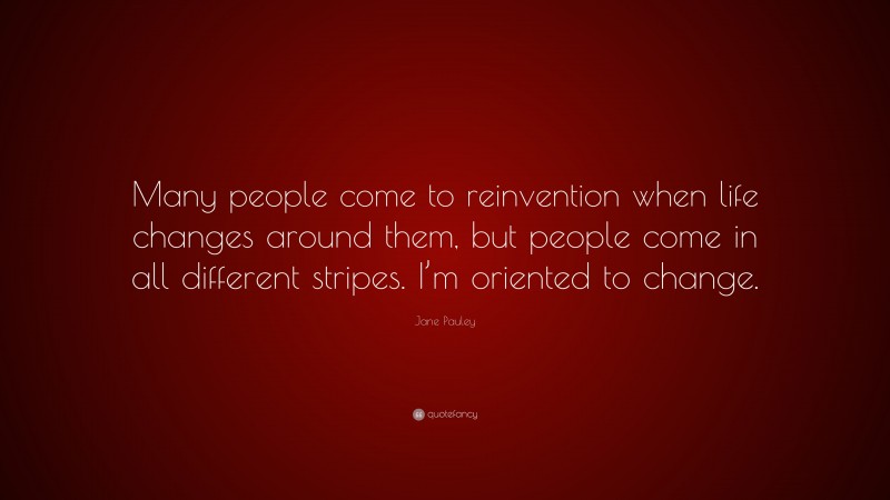 Jane Pauley Quote: “Many people come to reinvention when life changes around them, but people come in all different stripes. I’m oriented to change.”