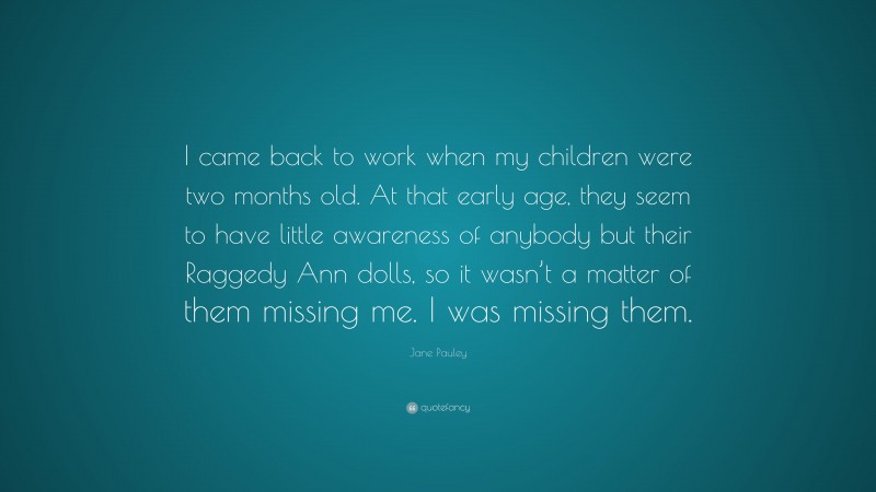 Jane Pauley Quote: “I came back to work when my children were two months old. At that early age, they seem to have little awareness of anybody but their Raggedy Ann dolls, so it wasn’t a matter of them missing me. I was missing them.”