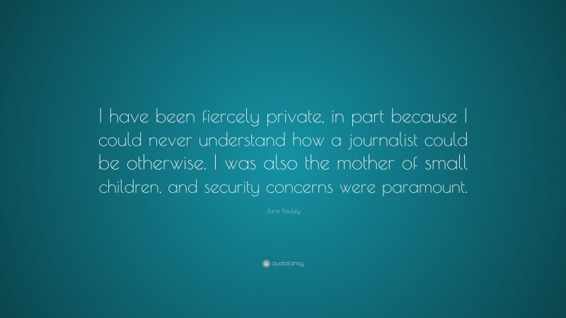 Jane Pauley Quote: “I have been fiercely private, in part because I could never understand how a journalist could be otherwise. I was also the mother of small children, and security concerns were paramount.”