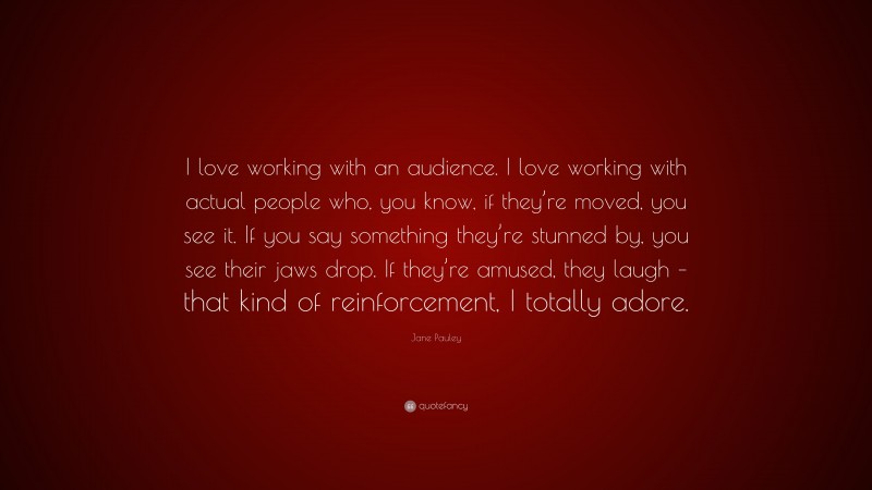 Jane Pauley Quote: “I love working with an audience. I love working with actual people who, you know, if they’re moved, you see it. If you say something they’re stunned by, you see their jaws drop. If they’re amused, they laugh – that kind of reinforcement, I totally adore.”