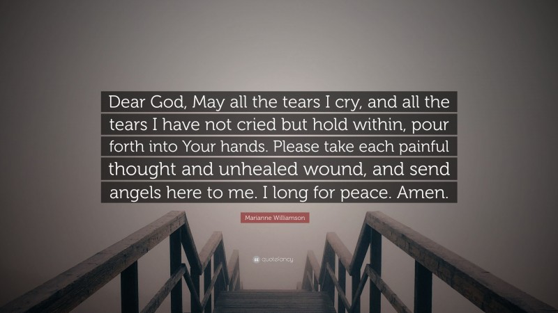 Marianne Williamson Quote: “Dear God, May all the tears I cry, and all the tears I have not cried but hold within, pour forth into Your hands. Please take each painful thought and unhealed wound, and send angels here to me. I long for peace. Amen.”