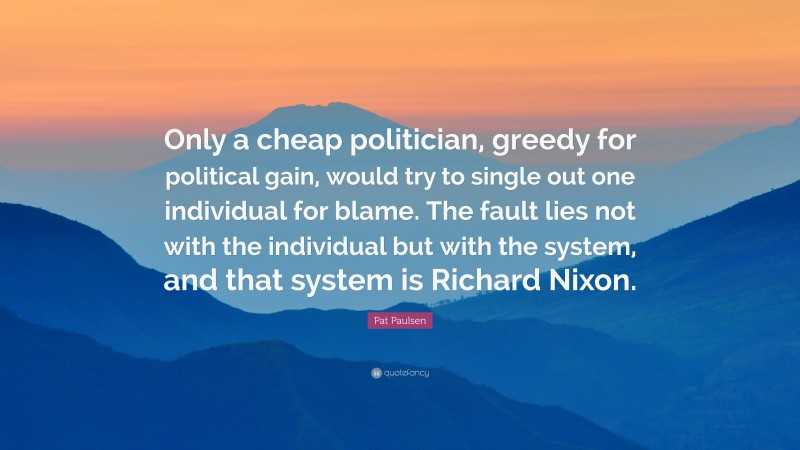 Pat Paulsen Quote: “Only a cheap politician, greedy for political gain, would try to single out one individual for blame. The fault lies not with the individual but with the system, and that system is Richard Nixon.”