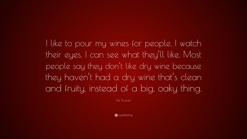 Pat Paulsen Quote: “I like to pour my wines for people. I watch their eyes, I can see what they’ll like. Most people say they don’t like dry wine because they haven’t had a dry wine that’s clean and fruity, instead of a big, oaky thing.”
