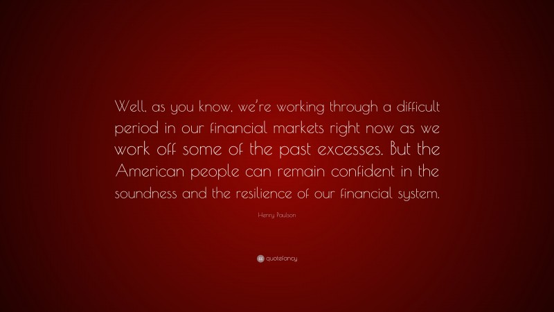 Henry Paulson Quote: “Well, as you know, we’re working through a difficult period in our financial markets right now as we work off some of the past excesses. But the American people can remain confident in the soundness and the resilience of our financial system.”
