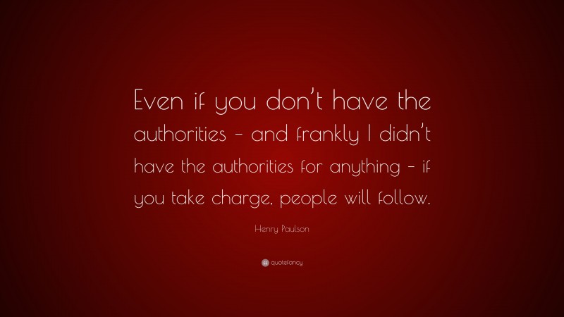 Henry Paulson Quote: “Even if you don’t have the authorities – and frankly I didn’t have the authorities for anything – if you take charge, people will follow.”