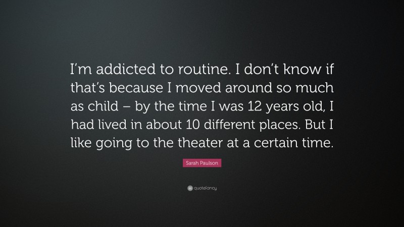 Sarah Paulson Quote: “I’m addicted to routine. I don’t know if that’s because I moved around so much as child – by the time I was 12 years old, I had lived in about 10 different places. But I like going to the theater at a certain time.”
