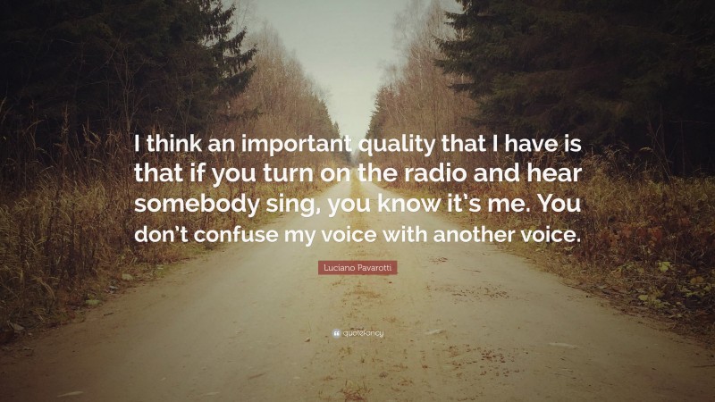 Luciano Pavarotti Quote: “I think an important quality that I have is that if you turn on the radio and hear somebody sing, you know it’s me. You don’t confuse my voice with another voice.”