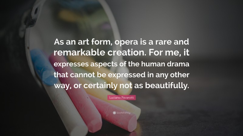 Luciano Pavarotti Quote: “As an art form, opera is a rare and remarkable creation. For me, it expresses aspects of the human drama that cannot be expressed in any other way, or certainly not as beautifully.”