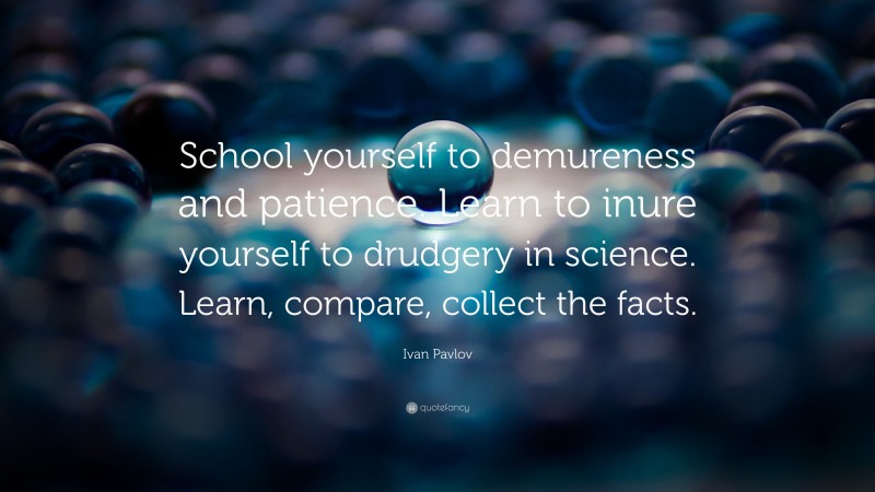 Ivan Pavlov Quote: “School yourself to demureness and patience. Learn to inure yourself to drudgery in science. Learn, compare, collect the facts.”