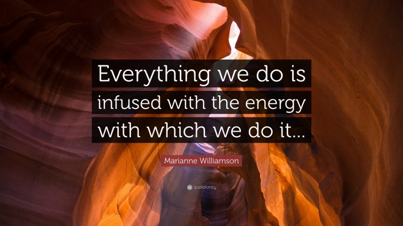 Marianne Williamson Quote: “Everything we do is infused with the energy with which we do it...”