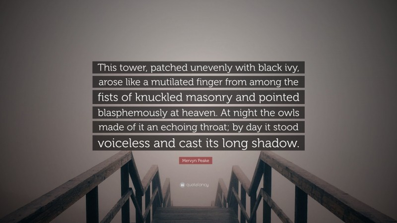 Mervyn Peake Quote: “This tower, patched unevenly with black ivy, arose like a mutilated finger from among the fists of knuckled masonry and pointed blasphemously at heaven. At night the owls made of it an echoing throat; by day it stood voiceless and cast its long shadow.”