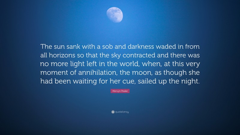Mervyn Peake Quote: “The sun sank with a sob and darkness waded in from all horizons so that the sky contracted and there was no more light left in the world, when, at this very moment of annihilation, the moon, as though she had been waiting for her cue, sailed up the night.”
