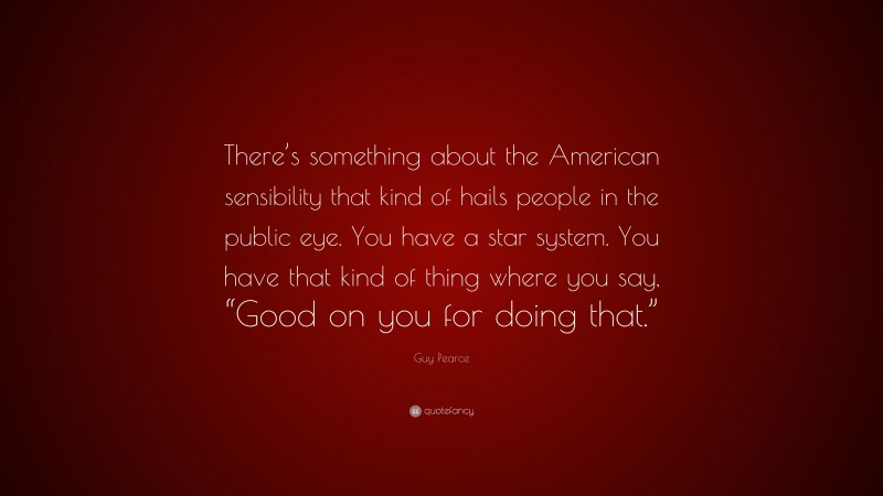 Guy Pearce Quote: “There’s something about the American sensibility that kind of hails people in the public eye. You have a star system. You have that kind of thing where you say, “Good on you for doing that.””