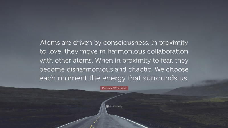 Marianne Williamson Quote: “Atoms are driven by consciousness. In proximity to love, they move in harmonious collaboration with other atoms. When in proximity to fear, they become disharmonious and chaotic. We choose each moment the energy that surrounds us.”