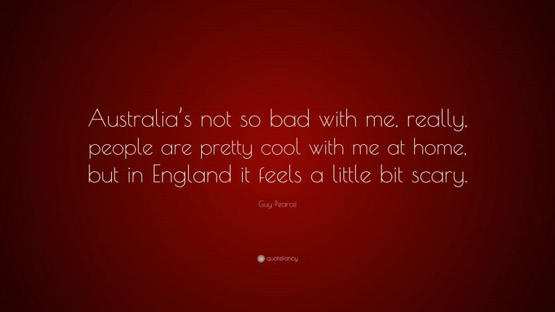 Guy Pearce Quote: “Australia’s not so bad with me, really, people are pretty cool with me at home, but in England it feels a little bit scary.”