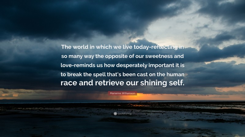 Marianne Williamson Quote: “The world in which we live today-reflecting in so many way the opposite of our sweetness and love-reminds us how desperately important it is to break the spell that’s been cast on the human race and retrieve our shining self.”